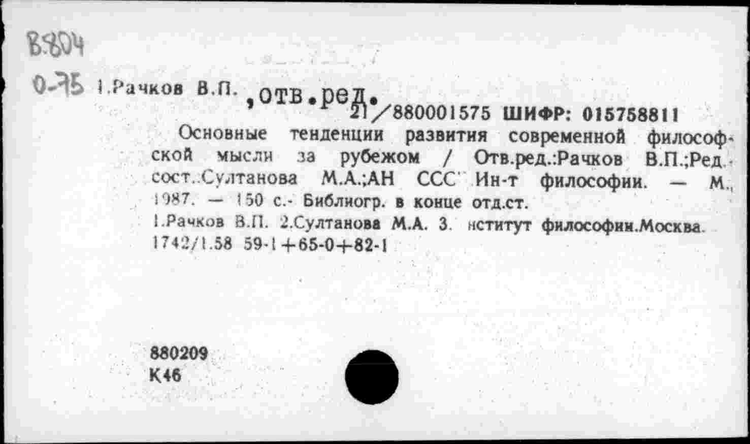 ﻿Wl
О-ЭБ I.Рачков В.П. отв.ред.
’ г 21/880001575 ШИФР: 015758811
Основные тенденции развития современной философской мысли за рубежом / Отв.ред.:Рачков В.П.;Ред сост..Султанова М.А.;АН ССС Ин-т философии. — м„ 1987. — 150 с.- Библиогр. в конце отд.ст.
[.Рачков В.П. г.Султанова М.А. 3 нститут философии.Москва 1742/1.58 59-1+65-0-1-82-1
880209 К46